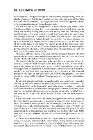 headlong rush. The approaching final deadline may be frightening, but it can
also be energizing. At this stage you have a clear objective in mind: finishing
the full draft of your thesis. The long-drawn-out, sometimes oppressive thesis
writing process is suddenly focused on one date.
Nor will this mode suit all supervisors. It has to be said, right at the start of
this chapter, that you must have your supervisor(s) on board: they must be
ready and willing to help you plan your writing over the remaining time
period, to read lots of your writing in rough draft form and to give you regular
and prompt feedback. Otherwise, this mode may not work. They must be
willing to monitor your output, to seek you out when you do not produce text
by your deadline and to give you encouragement when you get sick and tired
of the whole thing. If you think you cannot get all of this from your super-
visor(s), ask someone else to be your writing manager. There are advantages to
having someone who is not in your subject area, who can focus on – and will
help you to focus on – your writing.
This mode of thesis writing is based on the experiences of students who have
produced their theses in one year full-time (equivalent to two years part-time):
one full draft and one full revision. It has been done.
The aim is to do the best you can in the time that you have left. All we can
ever do is write the best account in the time that we have. It may be that
productive writers are those who can accept that ‘compromise’ of an ideal
writing process (an ideal that is never realized). However, you may find that
you have to negotiate with your supervisors to get them to see the fast-track
process in this light. In any case, once you start making progress – and once
you finish – they will be delighted. You may want to revisit these points at later
stages.
In scientific disciplines this has always been the way: an intensive period of
‘writing up’ once the research has been completed, or almost completed. This
is less established in the humanities and social sciences. In fact, it might be
considered by some to be completely inappropriate in those disciplines. How-
ever, for the student who has one year to produce a thesis, the view that ‘this is
not how we do things’ may be less important than ‘this has been shown to
work’.
If you meet with resistance – whatever your approach to writing – you may
have to establish a compromise, or common ground, between the advice pro-
vided here and the advice provided by, for example, your supervisor. It is also
worth noting – and perhaps discussing – that academics have to write in this
intense way much of the time, forcing time for writing into busy schedules,
accelerating the writing process. You could see this mode as a key skill. At the
very least, it is good to know that you can produce a complete text when you
have to.
As the writer quoted at the start of this chapter says, you may find that this
works, for you, as a summary of the whole thesis writing process. Or you may
find that it gives you a method of writing the whole thesis in less time than
you would, ideally, have liked. However, if you read this chapter on its own,
218 8: IT IS NEVER TOO LATE TO START
 