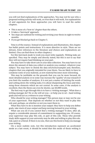 you will not find explanations of the approaches. You may not be sure why a
proposed writing activity will work, or even that it will work. For explanations
of and arguments for these approaches you will have to read the earlier
chapters.
• This is more of a ‘how to’ chapter than the others.
• It takes a ‘fast-track’ approach.
• Ten steps are outlined for writing and revising your thesis in eight to twelve
months.
• If you get blocked go back to Chapter 5.
Time is of the essence. Instead of explanations and illustrations, this chapter
has bullet points and instructions. It is more directive in style. There are no
detours, fewer references to the literature and choices and explanations are
limited. (You can find those in other chapters.)
For this fast-track mode to work you must write regularly. Writing tasks are
specified. They may be simply and directly stated, but this is not to say that
they will not require hard thinking on your part.
You may have to take short cuts in your data collection. You may have to cut
down the amount of data you collect or analysis you conduct, whatever your
subject. You may have to shrink the data sets/texts/examples and, therefore,
chapters that you originally intended for your thesis. You are likely to have to
condense some of your material, as new material becomes more interesting.
This may be justifiable on the grounds that you can be more focused, do
more detailed analysis or in some way increase the ‘quality’ of your research if
you limit the number of analyses. It is not just a matter of limiting the words
and cutting down the writing tasks; it is about sharpening the focus and trim-
ming those elements which are not central. In some cases, if the analysis is
excellent, then the thesis can even be shorter, say 60,000 words.
The best way to get through this is to have a ‘writing manager’. What does a
writing manager do? He or she will set you – or help you to set – hard writing
goals and will act as a witness to your writing.
Who should be your writing manager? This person may or may not be one
of your supervisors. That depends on whether or not they want to play this
role and, perhaps, on whether or not you want them to.
What they have to do is monitor your output: they have to help you define
goals, take stock of your output and keep moving forward in your writing.
What can you do if you cannot find a writing manager? It does, after all,
require a considerable amount of commitment to supporting you. Of course,
your supervisor may play this role, or part of this role. Those who provide
study skills support at your university may be able and willing to play this role.
Ask a peer or a friend. If there is no one, then use this book to help you manage
your writing.
On a more realistic note, lest this introduction represent an accelerated
mode as a last resort, it should be noted that this mode of thesis writing is
IT IS NEVER TOO LATE TO START 219
 