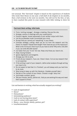 not unusual. This ‘fast-track’ chapter is based on the experiences of students
who wrote their theses in one year: a full draft of all chapters in six months,
then a full revision in the next six months. You will not be the first, or last,
to have reached this point in your research with little writing to show for
it.
List real barriers to writing; what has actually stopped you writing?
• Lack of organization?
• Stress?
• Distractions?
• Intimidating audience?
• Guilt at not having done more?
• Lack of contact with supervisor?
• Illness – you, friends, family, partner, pet?
• Loss/bereavement?
Fast-track thesis writing: initial tasks
• Find a ‘writing manager’. Arrange a meeting. Discuss the role.
• Arrange a series of meetings with your supervisor(s).
• Conduct regular, honest appraisals of your written output with them.
• Let the accelerated mode concentrate your mind.
• Accept that you cannot put ‘everything’ in your thesis.
• Consider strategic cutting: what can be cut from the research and the
thesis? A chapter? Overall word length? How close are you to the maximum?
What is the minimum? How much do you have to write? Why write 100,000
if you can write 80,000 words?
• Cut tasks from your ‘to do’ list now. Keep only those you have to do.
• Keep moving forward.
• Ignore digressions and tangents.
• Arrange your life to write.
• Finish all your research, if you can. Close it down. Cut out any research that
is not essential.
• If the writing is part of your research, define what analysis-through-writing
you have to do.
• Do not expect to feel that it is ‘finished’; you will always wish you had time
to do more.
• Stop trying to keep up with the literature. (Update yourself later.)
• Decide on the content of your thesis. Choose a rough ‘story line’.
• Join/create a writers’ group.
• Tell your friends, family, partner etc. that you are working this way and need
their support to finish.
220 8: IT IS NEVER TOO LATE TO START
 