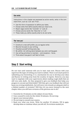Step 2 Start writing
Do not wait until someone tells you to start; start now. Discuss with your
supervisor the types of writing you want to submit. There is not much point in
submitting your freewriting; it is a mechanism for you to develop your ideas
and fluency in writing away from the scrutiny of experts. However, you may
want to negotiate with your supervisor(s) about reading rough drafts that are
still very early drafts. Are they prepared to give you feedback that helps you
progress to second and third drafts? Will they give you feedback that will not
keep you revising indefinitely, but will move you towards an adequate draft in
a limited number of revisions? Will they let you move forward to the next
chapter when you still have revisions of the previous one to do?
1 Freewrite for 10 minutes on the subject of your thesis.
2 Force yourself to write for the whole 10 minutes. Do not stop.
3 Ignore your internal editor.
4 Do not stop to consult your sources.
5 Read over what you wrote. Write for another 10 minutes. Fill in gaps,
develop ideas or continue where you left off. No revision needed yet.
Use verbs
Instructions in this chapter are expressed as action words, verbs in the com-
mand form, such as ‘List’ and ‘Find’.
• Use this form of expression to define your tasks.
• Choose verbs that define exactly what you have to do.
• Reject vague words like ‘Consider’ or ‘Look at’.
• Choose precise words like ‘Describe’ or ‘List’.
• These make you define exactly what to do and write.
The ‘new you’
• Construct a new self-profile: you as regular writer.
• Become focused on your writing.
• Visualize yourself writing every day.
• Be selfish: let nothing stand between you and a writing goal.
• Use writing activities to maintain – and recapture – focus.
• Think about how good it will feel to finish.
222 8: IT IS NEVER TOO LATE TO START
 
