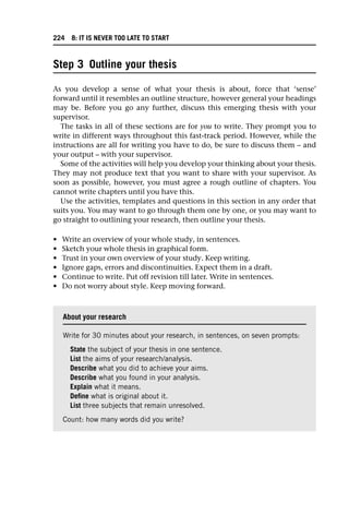 Step 3 Outline your thesis
As you develop a sense of what your thesis is about, force that ‘sense’
forward until it resembles an outline structure, however general your headings
may be. Before you go any further, discuss this emerging thesis with your
supervisor.
The tasks in all of these sections are for you to write. They prompt you to
write in different ways throughout this fast-track period. However, while the
instructions are all for writing you have to do, be sure to discuss them – and
your output – with your supervisor.
Some of the activities will help you develop your thinking about your thesis.
They may not produce text that you want to share with your supervisor. As
soon as possible, however, you must agree a rough outline of chapters. You
cannot write chapters until you have this.
Use the activities, templates and questions in this section in any order that
suits you. You may want to go through them one by one, or you may want to
go straight to outlining your research, then outline your thesis.
• Write an overview of your whole study, in sentences.
• Sketch your whole thesis in graphical form.
• Trust in your own overview of your study. Keep writing.
• Ignore gaps, errors and discontinuities. Expect them in a draft.
• Continue to write. Put off revision till later. Write in sentences.
• Do not worry about style. Keep moving forward.
About your research
Write for 30 minutes about your research, in sentences, on seven prompts:
State the subject of your thesis in one sentence.
List the aims of your research/analysis.
Describe what you did to achieve your aims.
Describe what you found in your analysis.
Explain what it means.
Define what is original about it.
List three subjects that remain unresolved.
Count: how many words did you write?
224 8: IT IS NEVER TOO LATE TO START
 
