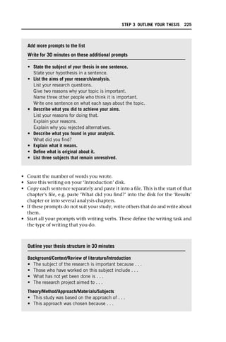 • Count the number of words you wrote.
• Save this writing on your ‘Introduction’ disk.
• Copy each sentence separately and paste it into a file. This is the start of that
chapter’s file, e.g. paste ‘What did you find?’ into the disk for the ‘Results’
chapter or into several analysis chapters.
• If these prompts do not suit your study, write others that do and write about
them.
• Start all your prompts with writing verbs. These define the writing task and
the type of writing that you do.
Add more prompts to the list
Write for 30 minutes on these additional prompts
• State the subject of your thesis in one sentence.
State your hypothesis in a sentence.
• List the aims of your research/analysis.
List your research questions.
Give two reasons why your topic is important.
Name three other people who think it is important.
Write one sentence on what each says about the topic.
• Describe what you did to achieve your aims.
List your reasons for doing that.
Explain your reasons.
Explain why you rejected alternatives.
• Describe what you found in your analysis.
What did you find?
• Explain what it means.
• Define what is original about it.
• List three subjects that remain unresolved.
Outline your thesis structure in 30 minutes
Background/Context/Review of literature/Introduction
• The subject of the research is important because . . .
• Those who have worked on this subject include . . .
• What has not yet been done is . . .
• The research project aimed to . . .
Theory/Method/Approach/Materials/Subjects
• This study was based on the approach of . . .
• This approach was chosen because . . .
STEP 3 OUTLINE YOUR THESIS 225
 