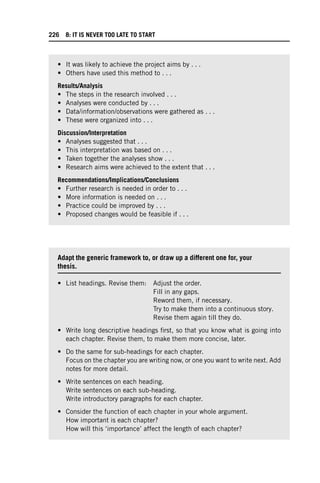 • It was likely to achieve the project aims by . . .
• Others have used this method to . . .
Results/Analysis
• The steps in the research involved . . .
• Analyses were conducted by . . .
• Data/information/observations were gathered as . . .
• These were organized into . . .
Discussion/Interpretation
• Analyses suggested that . . .
• This interpretation was based on . . .
• Taken together the analyses show . . .
• Research aims were achieved to the extent that . . .
Recommendations/Implications/Conclusions
• Further research is needed in order to . . .
• More information is needed on . . .
• Practice could be improved by . . .
• Proposed changes would be feasible if . . .
Adapt the generic framework to, or draw up a different one for, your
thesis.
• List headings. Revise them: Adjust the order.
Fill in any gaps.
Reword them, if necessary.
Try to make them into a continuous story.
Revise them again till they do.
• Write long descriptive headings first, so that you know what is going into
each chapter. Revise them, to make them more concise, later.
• Do the same for sub-headings for each chapter.
Focus on the chapter you are writing now, or one you want to write next. Add
notes for more detail.
• Write sentences on each heading.
Write sentences on each sub-heading.
Write introductory paragraphs for each chapter.
• Consider the function of each chapter in your whole argument.
How important is each chapter?
How will this ‘importance’ affect the length of each chapter?
226 8: IT IS NEVER TOO LATE TO START
 