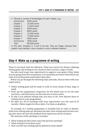 Step 4 Make up a programme of writing
There is not much time for reflection. What you need to be doing is defining
writing goals and writing in any chunk of time you have, large or small.
You also need to get your supervisor(s) to approve your goals; if they think
you are going down the wrong track, it is crucial that you know that before you
write several thousand words rather than after.
Before you go through the following steps and tasks, discuss them with your
supervisor(s).
• Define writing goals and be ready to write in every chunk of time, large or
small.
• Draw up two programmes: long-term, for the whole year (or for the time
you have), and short-term, for the next two or three weeks.
• In step 4 you defined writing tasks you have to do. Now allocate them to
writing slots in your programmes.
• Set dates for 10–12 meetings with your supervisor(s) over the next 8–12
months. Define targets for these dates. Use them as deadlines.
An example of a writing programme is included here in order to demon-
strate how writing tasks are allocated real time, how writing and revision over-
lap and, above all, how the feedback from supervisors drives revisions.
The structure of the meetings is constant:
• What writing has been done since the previous meeting?
• What writing is to be done next?
• How can this next writing task be defined in more detail?
• Allocate a number of words/pages for each chapter, e.g.:
Introduction 5000 words
Chapter 1 10,000 words
Chapter 2 15,000 words
Chapter 3 5000 words
Chapter 4 8000 words
Chapter 5 15,000 words
Chapter 6 15,000 words
Chapter 7 4000 words
Conclusions 3000 words
Total 80,000 words
In this plan, Chapters 2, 5 and 6 are key. They are longer, because they
present more detailed, more complex or more contested material.
STEP 4 MAKE UP A PROGRAMME OF WRITING 227
 