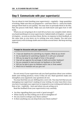 Step 5 Communicate with your supervisor(s)
You are about to start handing your supervisor(s) – regularly – large quantities
of writing. Make sure they are prepared to – and have time to – read your drafts
and get them back to you quickly. You may have to persuade them to do this.
Plan the process with them. Make sure you both know and agree how it will
work.
What you are not going to do is wait till you have one complete draft, before
you hand anything in to your supervisor(s). Submit drafts of chapters – or parts
of chapters – as soon as you have them. Revise, in response to their feedback, at
the same time as you move on to writing your next chapter. You and your
supervisor(s) will exchange drafts and revisions several times. But keep moving
forward.
Do not worry if your supervisors ask you hard questions about your written
drafts and writing practices; worry if they do not. Hard questions make you
strengthen your argument; easy questions do not.
You may find that you are shifting into a new role. You may feel that you are
managing your supervisor’s reading of your writing. In some ways this is true;
you have to prompt your supervisor to respond to your writing and indicate to
him or her – explicitly – how and where you are acting on it.
Read the feedback from your supervisor(s) very carefully:
• Are they signalling that your work is ‘good enough’?
• What exactly are they telling you to do to strengthen it?
• Do you need to reshape your thesis outline?
• Is there anything you can drop from your thesis outline?
Prompts for discussion with your supervisor(s):
• I have set deadlines for submitting my chapters. What do you think?
• Do my deadlines for submitting chapters fit in with your schedule?
• Will you be away for any length of time in this period?
• How will we organize the exchange of drafts and written feedback?
• Are you prepared to read and give me feedback on first drafts?
• Will you be able to give me feedback within two or three weeks?
• What kind of feedback will you give me?
230 8: IT IS NEVER TOO LATE TO START
 