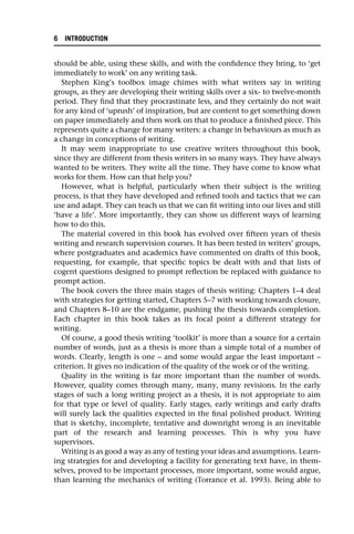 should be able, using these skills, and with the confidence they bring, to ‘get
immediately to work’ on any writing task.
Stephen King’s toolbox image chimes with what writers say in writing
groups, as they are developing their writing skills over a six- to twelve-month
period. They find that they procrastinate less, and they certainly do not wait
for any kind of ‘uprush’ of inspiration, but are content to get something down
on paper immediately and then work on that to produce a finished piece. This
represents quite a change for many writers: a change in behaviours as much as
a change in conceptions of writing.
It may seem inappropriate to use creative writers throughout this book,
since they are different from thesis writers in so many ways. They have always
wanted to be writers. They write all the time. They have come to know what
works for them. How can that help you?
However, what is helpful, particularly when their subject is the writing
process, is that they have developed and refined tools and tactics that we can
use and adapt. They can teach us that we can fit writing into our lives and still
‘have a life’. More importantly, they can show us different ways of learning
how to do this.
The material covered in this book has evolved over fifteen years of thesis
writing and research supervision courses. It has been tested in writers’ groups,
where postgraduates and academics have commented on drafts of this book,
requesting, for example, that specific topics be dealt with and that lists of
cogent questions designed to prompt reflection be replaced with guidance to
prompt action.
The book covers the three main stages of thesis writing: Chapters 1–4 deal
with strategies for getting started, Chapters 5–7 with working towards closure,
and Chapters 8–10 are the endgame, pushing the thesis towards completion.
Each chapter in this book takes as its focal point a different strategy for
writing.
Of course, a good thesis writing ‘toolkit’ is more than a source for a certain
number of words, just as a thesis is more than a simple total of a number of
words. Clearly, length is one – and some would argue the least important –
criterion. It gives no indication of the quality of the work or of the writing.
Quality in the writing is far more important than the number of words.
However, quality comes through many, many, many revisions. In the early
stages of such a long writing project as a thesis, it is not appropriate to aim
for that type or level of quality. Early stages, early writings and early drafts
will surely lack the qualities expected in the final polished product. Writing
that is sketchy, incomplete, tentative and downright wrong is an inevitable
part of the research and learning processes. This is why you have
supervisors.
Writing is as good a way as any of testing your ideas and assumptions. Learn-
ing strategies for and developing a facility for generating text have, in them-
selves, proved to be important processes, more important, some would argue,
than learning the mechanics of writing (Torrance et al. 1993). Being able to
6 INTRODUCTION
 