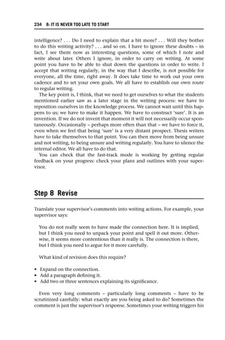 intelligence? . . . Do I need to explain that a bit more? . . . Will they bother
to do this writing activity? . . . and so on. I have to ignore these doubts – in
fact, I see them now as interesting questions, some of which I note and
write about later. Others I ignore, in order to carry on writing. At some
point you have to be able to shut down the questions in order to write. I
accept that writing regularly, in the way that I describe, is not possible for
everyone, all the time, right away. It does take time to work out your own
cadence and to set your own goals. We all have to establish our own route
to regular writing.
The key point is, I think, that we need to get ourselves to what the students
mentioned earlier saw as a later stage in the writing process: we have to
reposition ourselves in the knowledge process. We cannot wait until this hap-
pens to us; we have to make it happen. We have to construct ‘sure’. It is an
invention. If we do not invent that moment it will not necessarily occur spon-
taneously. Occasionally – perhaps more often than that – we have to force it,
even when we feel that being ‘sure’ is a very distant prospect. Thesis writers
have to take themselves to that point. You can then move from being unsure
and not writing, to being unsure and writing regularly. You have to silence the
internal editor. We all have to do that.
You can check that the fast-track mode is working by getting regular
feedback on your progress: check your plans and outlines with your super-
visor.
Step 8 Revise
Translate your supervisor’s comments into writing actions. For example, your
supervisor says:
You do not really seem to have made the connection here. It is implied,
but I think you need to unpack your point and spell it out more. Other-
wise, it seems more contentious than it really is. The connection is there,
but I think you need to argue for it more carefully.
What kind of revision does this require?
• Expand on the connection.
• Add a paragraph defining it.
• Add two or three sentences explaining its significance.
Even very long comments – particularly long comments – have to be
scrutinized carefully: what exactly are you being asked to do? Sometimes the
comment is just the supervisor’s response. Sometimes your writing triggers his
234 8: IT IS NEVER TOO LATE TO START
 
