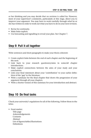 or her thinking and you may decide that no revision is called for. However,
most of your supervisor’s comments, particularly at this stage, direct you to
improve your argument. You may have to work carefully through what he or
she has written in order to work out what you have to do in your next revision.
• Revise for continuity.
• Make links explicit.
• Use forecasting and signalling to reveal your plan. See Chapter 7.
Step 9 Pull it all together
Write sentences and short paragraphs to make your thesis coherent:
• Create explicit links between the end of each chapter and the beginning of
the next.
• Link back to your research question(s)/aims in some/all chapter
introductions.
• Make explicit connections between the aims of your study and your
conclusions.
• Link your final statement about your ‘contribution’ to your earlier defin-
ition of the ‘gap’ in the literature.
• Write a summary for the final chapter that shows the progression of your
argument through all your chapters.
• Write a shorter version of this summary for your introduction and abstract.
Step 10 Do final tasks
Check your university’s regulations for all of the following. Follow them to the
letter.
• Front matter:
Title page
Acknowledgements
Contents
Abstract
List of figures/tables/illustrations
Definitions
STEP 10 DO FINAL TASKS 235
 