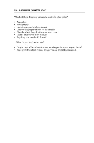 Which of these does your university require. In what order?
• Appendices
• Bibliography
• Layout: margins, headers, footers
• Consecutive page numbers for all chapters
• Give the whole final draft to your supervisor
• Submit final copies (how many?)
• Anything else to submit? Forms?
What do you need to do now?
• Do you need a Thesis Moratorium, to delay public access to your thesis?
• Rest. Even if you took regular breaks, you are probably exhausted.
236 8: IT IS NEVER TOO LATE TO START
 