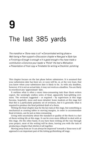 9
The last 385 yards
The marathon • ‘Done-ness is all’ • Concentrated writing phase •
Well-being • Peer support • Discussion chapter • New goal • Style tips
• Finishing • Enough is enough • It is good enough • You have made a
contribution • Convince your reader • ‘Polish’ the text • Motivation
• Presentation of final copy • Timetable for writing • Checklist: polishing
This chapter focuses on the last phase before submission. It is assumed that
your submission date has been set, or soon will be, or, at the very least, that
you know when your submission date is likely to be. As with any deadline,
however, if it is not an actual date, it may not work as a deadline. You are likely
to overshoot any ‘approximate’ date.
It outlines what is often a more time-consuming task than thesis writers
expect, the seemingly endless series of final, apparently hair-splitting revi-
sions. The revisions suggested – or required – by supervisors at this stage
become, hopefully, more and more detailed. Some students at this stage feel
that this is a particularly pedantic set of revisions, but it is generally what is
required to produce the final polished draft of a thesis.
Writing the final chapter may be the key task at this stage, but something as
mechanical as creating tables or moving margins, in order to accommodate
final revisions, can be just as time-consuming.
Living with uncertainty about the standard or quality of the thesis is a fact
of thesis writing life at this stage. It can be even more difficult to deal with at
this stage. On the other hand, if you have been writing all the way through
your project, most of the writing will be done, leaving you with the task of
producing a chapter that stitches it all together.
Moving away from an ‘it can always be improved’ towards a ‘done-ness is all’
approach is an important part of the letting go/finishing off stage.
 