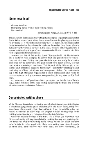 ‘Done-ness is all’
Men must endure
Their going hence even as their coming hither.
Ripeness is all.
(Shakespeare, King Lear, [1607] 1974: 9–11)
This quotation from Shakespeare’s tragedy is designed to prompt readiness for
death. What matters most about death, these lines of the play suggest, is that
we are ready for it when it comes: we are ‘ripe’ for death. The implication for
thesis writers is that they should be ready for the end of their theses when it
duly arrives; they should be ‘ripe’ in the sense, perhaps, of having grown to a
state of sufficient knowledge of their subjects and sufficient confidence in their
work to present it for examination.
However, the title of this section is not ‘Ripeness is all’ but ‘Done-ness is
all’, a made-up word designed to convey that the goal should be comple-
tion, not ‘ripeness’. Feeling that your thesis is ‘ripe’ and ready for examin-
ation may not be achievable. The goal should be to reach closure, to defer
new work and catalogue new ideas. This is particularly difficult given the
infinite and immediate access to technology – constantly updating us and
reminding us of how quickly our work can go out of date. Our understand-
ing of the high standards required for a thesis examination also works to
prevent us from cutting corners or compromising in any way in this final
stage.
Yet, ‘done-ness is all’ provides a better prompt to practise the ‘art of finish-
ing’, a better reminder of the need to stop developing the thesis and a better
stimulus to writers to become finishers.
Concentrated writing phase
While Chapter 8 was about producing a whole thesis in one year, this chapter
is about managing the last phase and/or chapter and many, many, many revi-
sions. Some of the practices described in Chapter 8 may be useful here, but the
process is different in every way: this chapter is about finding ways to do
nothing but writing (and revising) until the thesis is finished.
Additional focus is required at this time. This is when you hope that your
friends and family will step in and do the cooking, laundry and anything else
that takes you away from writing. Some novice writers talk about the need
to be ‘selfish’ in order to prioritize their own writing over other demands
on their time. They observe what they think are more self-centred, or
CONCENTRATED WRITING PHASE 239
 