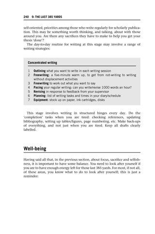 self-oriented, priorities among those who write regularly for scholarly publica-
tion. This may be something worth thinking, and talking, about with those
around you. Are there any sacrifices they have to make to help you get your
thesis ‘done’?
The day-to-day routine for writing at this stage may involve a range of
writing strategies:
This stage involves writing in structured binges every day. Do the
‘completion’ tasks when you are tired: checking references, updating
bibliography, setting up tables/figures, page numbering, etc. Make back-ups
of everything, and not just when you are tired. Keep all drafts clearly
labelled.
Well-being
Having said all that, in the previous section, about focus, sacrifice and selfish-
ness, it is important to have some balance. You need to look after yourself if
you are to have enough energy left for those last 385 yards. For most, if not all,
of these areas, you know what to do to look after yourself; this is just a
reminder:
Concentrated writing
1 Outlining what you want to write in each writing session
2 Freewriting: a five-minute warm up, to get from not-writing to writing
without displacement activities
3 Freewriting to work out what you want to say
4 Pacing your regular writing: can you write/revise 1000 words an hour?
5 Revising in response to feedback from your supervisor
6 Planning: list of writing tasks and times in your diary/schedule
7 Equipment: stock up on paper, ink cartridges, disks
240 9: THE LAST 385 YARDS
 