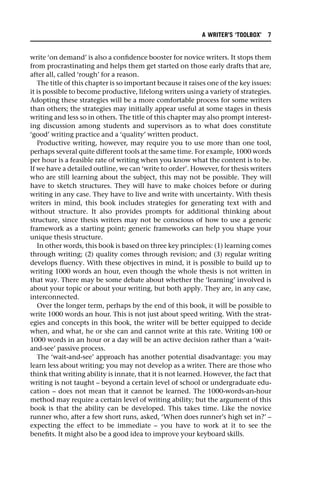 write ‘on demand’ is also a confidence booster for novice writers. It stops them
from procrastinating and helps them get started on those early drafts that are,
after all, called ‘rough’ for a reason.
The title of this chapter is so important because it raises one of the key issues:
it is possible to become productive, lifelong writers using a variety of strategies.
Adopting these strategies will be a more comfortable process for some writers
than others; the strategies may initially appear useful at some stages in thesis
writing and less so in others. The title of this chapter may also prompt interest-
ing discussion among students and supervisors as to what does constitute
‘good’ writing practice and a ‘quality’ written product.
Productive writing, however, may require you to use more than one tool,
perhaps several quite different tools at the same time. For example, 1000 words
per hour is a feasible rate of writing when you know what the content is to be.
If we have a detailed outline, we can ‘write to order’. However, for thesis writers
who are still learning about the subject, this may not be possible. They will
have to sketch structures. They will have to make choices before or during
writing in any case. They have to live and write with uncertainty. With thesis
writers in mind, this book includes strategies for generating text with and
without structure. It also provides prompts for additional thinking about
structure, since thesis writers may not be conscious of how to use a generic
framework as a starting point; generic frameworks can help you shape your
unique thesis structure.
In other words, this book is based on three key principles: (1) learning comes
through writing; (2) quality comes through revision; and (3) regular writing
develops fluency. With these objectives in mind, it is possible to build up to
writing 1000 words an hour, even though the whole thesis is not written in
that way. There may be some debate about whether the ‘learning’ involved is
about your topic or about your writing, but both apply. They are, in any case,
interconnected.
Over the longer term, perhaps by the end of this book, it will be possible to
write 1000 words an hour. This is not just about speed writing. With the strat-
egies and concepts in this book, the writer will be better equipped to decide
when, and what, he or she can and cannot write at this rate. Writing 100 or
1000 words in an hour or a day will be an active decision rather than a ‘wait-
and-see’ passive process.
The ‘wait-and-see’ approach has another potential disadvantage: you may
learn less about writing; you may not develop as a writer. There are those who
think that writing ability is innate, that it is not learned. However, the fact that
writing is not taught – beyond a certain level of school or undergraduate edu-
cation – does not mean that it cannot be learned. The 1000-words-an-hour
method may require a certain level of writing ability; but the argument of this
book is that the ability can be developed. This takes time. Like the novice
runner who, after a few short runs, asked, ‘When does runner’s high set in?’ –
expecting the effect to be immediate – you have to work at it to see the
benefits. It might also be a good idea to improve your keyboard skills.
A WRITER’S ‘TOOLBOX’ 7
 