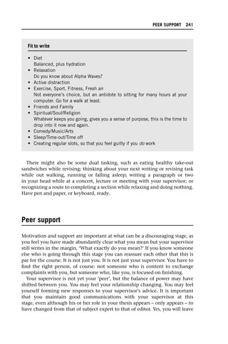 There might also be some dual tasking, such as eating healthy take-out
sandwiches while revising; thinking about your next writing or revising task
while out walking, running or falling asleep; writing a paragraph or two
in your head while at a concert, lecture or meeting with your supervisor; or
recognizing a route to completing a section while relaxing and doing nothing.
Have pen and paper, or keyboard, ready.
Peer support
Motivation and support are important at what can be a discouraging stage, as
you feel you have made abundantly clear what you mean but your supervisor
still writes in the margin, ‘What exactly do you mean?’ If you know someone
else who is going through this stage you can reassure each other that this is
par for the course. It is not just you. It is not just your supervisor. You have to
find the right person, of course: not someone who is content to exchange
complaints with you, but someone who, like you, is focused on finishing.
Your supervisor is not yet your ‘peer’, but the balance of power may have
shifted between you. You may feel your relationship changing. You may feel
yourself forming new responses to your supervisor’s advice. It is important
that you maintain good communications with your supervisor at this
stage, even although his or her role in your thesis appears – only appears – to
have changed from that of subject expert to that of editor. Yes, you will leave
Fit to write
• Diet
Balanced, plus hydration
• Relaxation
Do you know about Alpha Waves?
• Active distraction
• Exercise, Sport, Fitness, Fresh air
Not everyone’s choice, but an antidote to sitting for many hours at your
computer. Go for a walk at least.
• Friends and Family
• Spiritual/Soul/Religion
Whatever keeps you going, gives you a sense of purpose, this is the time to
drop into it now and again.
• Comedy/Music/Arts
• Sleep/Time-out/Time off
• Creating regular slots, so that you feel guilty if you do work
PEER SUPPORT 241
 