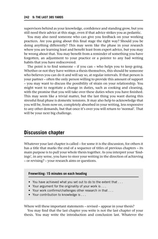 supervisors behind as your knowledge, confidence and standing grow, but you
still need their advice at this stage, even if that advice strikes you as pedantic.
You may also need someone who can give you feedback on your working
practices. Are you going about this final stage the right way? Should you be
doing anything differently? This may seem like the phase in your research
where you are learning least and benefit least from expert advice, but you may
be wrong about that. You may benefit from a reminder of something you have
forgotten, an adjustment to your practice or a pointer to any bad writing
habits that you have rediscovered.
The point is to find someone – if you can – who helps you to keep going.
Whether or not they have written a thesis themselves, this should be someone
who believes you can do it and will say so, at regular intervals. If that person is
your partner – often the only person willing to provide this amount of support
– you may want to discuss the possibility of strain on your relationship. You
might want to negotiate a change in duties, such as cooking and cleaning,
with the promise that you will take over these duties when you have finished.
This may seem like a trivial matter, but the last thing you want during this
stressful final phase is domestic tensions. It may also help to acknowledge that
you will be, from now on, completely absorbed in your writing, less responsive
to any other demands, but that once it’s over you will return to ‘normal’. That
will be your next big challenge.
Discussion chapter
Whatever your last chapter is called – for some it is the discussion, for others it
has a title that marks the end of a sequence of titles of previous chapters – its
main purpose is to pull your whole thesis together. As you interpret your ‘find-
ings’, in any sense, you have to steer your writing in the direction of achieving
– or revising? – your research aims or questions.
Where will these important statements – revised – appear in your thesis?
You may find that the last chapter you write is not the last chapter of your
thesis. You may write the introduction and conclusion last. Whatever the
Freewriting: 15 minutes on each heading
• You have achieved what you set out to do to the extent that . . .
• Your argument for the originality of your work is . . .
• Your work confirms/challenges other research in that . . .
• Your contribution to knowledge is . . .
242 9: THE LAST 385 YARDS
 