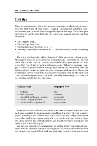 Style tips
There are certain conventions that you can draw on – or adapt – as you move
into the final phase of your thesis. Hedging – making non-definitive state-
ments about your research – is an acceptable style at this stage. These examples
show how to use the style that lets you claim some success without claiming
too much:
• This suggests that . . .
• The findings show that . . .
• The limitations of the study were . . .
• Although there were limitations in . . . there were nevertheless interesting
. . .
The last in this list makes a kind of trade-off of the weaknesses of your study.
Although you may be all too aware of the limitations – or even flaws – in your
study, do not feel that you have to reveal them all to your reader in those
terms. Can you offset a weakness with an outcome? Whatever language I sug-
gest is bound to provoke debate among thesis writers and researchers. Take the
following lists as a starting point for your thinking and discussions. The words
are arranged in two columns to make an obvious distinction and to steer your
choices towards representing your work positively, even though you may not
feel positive about all of it at this time.
Every study will have limitations; these have to be addressed. Some are there
by design, as part of the narrowing down and focusing of any piece of research.
‘Flaws’, however, is not the best word to use when you want to talk about what
emerged as weaknesses in your study. Can you not, in any case, turn the nega-
tive into a positive and write about how you would propose to strengthen the
study, if you had to do it again?
You can also strengthen your argument by writing about your work and pub-
lished work in the same sentence. Although you may feel that your work does
not measure up to published work yet, you have to make some connection
Language to use Language to avoid
• limitation flaw
• focus, selection omission
• completed, continuing, ongoing incomplete
• success, impact, effective inconclusive
• contributes to a resolution of solves, proves
244 9: THE LAST 385 YARDS
 
