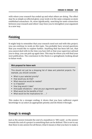 with where your research has ended up and what others are doing. The effect
may be as simple as reflected glory; your work is in the same company as more
established researchers. Or, more significantly, searching for some connection
between your research and others’ may force you to strengthen your argument
in a new way.
Finishing
It might help to remember that your research need not end with this project;
you can continue to work on this topic. You probably have several questions
that you would like to explore further. Anything that has been left out, that
you cannot deal with in the time you have left or that your supervisor advised
you to drop, you can pick up again later. This may be where you will find your
next publication. The conclusion to the thesis is a springboard, looking ahead
to future work.
This makes for a stronger ending; it shows that you have sufficient expert
knowledge to (a) select an appropriate priority and (b) think it through.
Enough is enough
Just as the answer towards the end of a marathon is ‘385 yards’, so the answer
towards the end of a project is something that can be defined. This is not to say
that there is one answer for all theses; what it means is that you have to make a
Mini-proposal for future work
This should not just be a shopping list of ideas and potential projects. For
example, you should consider:
• What is your selected priority?
• How would you do that?
• What resources would be needed?
• Is it feasible?
• How long would it take?
• Anticipate refutations – what are your arguments against them?
• What would be the benefits of this?
• What would be the implications for . . .?
ENOUGH IS ENOUGH 245
 