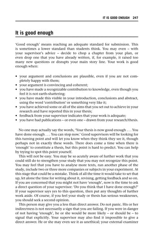 It is good enough
‘Good enough’ means reaching an adequate standard for submission. This
is sometimes a lower standard than students think. You may even – with
your supervisor’s advice – decide to chop a chapter from your plan, or
even drop one that you have already written, if, for example, it raised too
many new questions or disrupts your main story line. Your work is good
enough when:
• your argument and conclusions are plausible, even if you are not com-
pletely happy with them;
• your argument is convincing and coherent;
• you have made a recognizable contribution to knowledge, even though you
feel it is not earth-shattering;
• you have made this visible in your introduction, conclusions and abstract,
using the word ‘contribution’ or something very like it;
• you have achieved some or all of the aims that you set out to achieve in your
research and have reported this in your thesis;
• feedback from your supervisor indicates that your work is adequate;
• you have had publications – or even one – drawn from your research/thesis.
No one may actually say the words, ‘Your thesis is now good enough . . . You
have done enough . . . You can stop now.’ Good supervisors will be looking for
this turning point and will let you know when they think they see it, though
perhaps not in exactly these words. There does come a time when there is
‘enough’ to constitute a thesis, but this point is hard to predict. You can help
by trying to spot this point yourself.
This will not be easy. You may be so acutely aware of further work that you
could still do to strengthen your study that you may not recognize this point.
You may feel that you have to analyse more texts, run another phase of the
study, include two or three more companies or subjects in your experiment. At
this stage that could be a mistake. Think of all the time it would take to set that
up, let alone the time for writing about it, revising, getting feedback and so on.
If you are concerned that you might not have ‘enough’, now is the time to ask
a direct question of your supervisor: ‘Do you think that I have done enough?’
If your supervisor says yes to this question, then put any thoughts of further
work aside. Of course, if you feel your study or thesis has serious weaknesses,
you should seek a second opinion.
This person may give you a less than direct answer. Do not panic. His or her
indirectness is not necessarily a sign that you are failing. If you were in danger
of not having ‘enough’, he or she would be more likely – or should be – to
signal that explicitly. Your supervisor may also find it impossible to give a
direct answer. He or she may even see it as unethical; your external examiner
IT IS GOOD ENOUGH 247
 