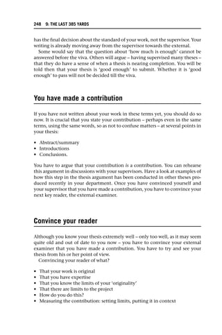 has the final decision about the standard of your work, not the supervisor. Your
writing is already moving away from the supervisor towards the external.
Some would say that the question about ‘how much is enough’ cannot be
answered before the viva. Others will argue – having supervised many theses –
that they do have a sense of when a thesis is nearing completion. You will be
told then that your thesis is ‘good enough’ to submit. Whether it is ‘good
enough’ to pass will not be decided till the viva.
You have made a contribution
If you have not written about your work in these terms yet, you should do so
now. It is crucial that you state your contribution – perhaps even in the same
terms, using the same words, so as not to confuse matters – at several points in
your thesis:
• Abstract/summary
• Introductions
• Conclusions.
You have to argue that your contribution is a contribution. You can rehearse
this argument in discussions with your supervisors. Have a look at examples of
how this step in the thesis argument has been conducted in other theses pro-
duced recently in your department. Once you have convinced yourself and
your supervisor that you have made a contribution, you have to convince your
next key reader, the external examiner.
Convince your reader
Although you know your thesis extremely well – only too well, as it may seem
quite old and out of date to you now – you have to convince your external
examiner that you have made a contribution. You have to try and see your
thesis from his or her point of view.
Convincing your reader of what?
• That your work is original
• That you have expertise
• That you know the limits of your ‘originality’
• That there are limits to the project
• How do you do this?
• Measuring the contribution: setting limits, putting it in context
248 9: THE LAST 385 YARDS
 
