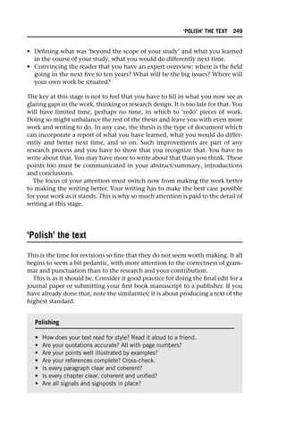 • Defining what was ‘beyond the scope of your study’ and what you learned
in the course of your study, what you would do differently next time.
• Convincing the reader that you have an expert overview: where is the field
going in the next five to ten years? What will be the big issues? Where will
your own work be situated?
The key at this stage is not to feel that you have to fill in what you now see as
glaring gaps in the work, thinking or research design. It is too late for that. You
will have limited time, perhaps no time, in which to ‘redo’ pieces of work.
Doing so might unbalance the rest of the thesis and leave you with even more
work and writing to do. In any case, the thesis is the type of document which
can incorporate a report of what you have learned, what you would do differ-
ently and better next time, and so on. Such improvements are part of any
research process and you have to show that you recognize that. You have to
write about that. You may have more to write about that than you think. These
points too must be communicated in your abstract/summary, introductions
and conclusions.
The focus of your attention must switch now from making the work better
to making the writing better. Your writing has to make the best case possible
for your work as it stands. This is why so much attention is paid to the detail of
writing at this stage.
‘Polish’ the text
This is the time for revisions so fine that they do not seem worth making. It all
begins to seem a bit pedantic, with more attention to the correctness of gram-
mar and punctuation than to the research and your contribution.
This is as it should be. Consider it good practice for doing the final edit for a
journal paper or submitting your first book manuscript to a publisher. If you
have already done that, note the similarities; it is about producing a text of the
highest standard.
Polishing
• How does your text read for style? Read it aloud to a friend.
• Are your quotations accurate? All with page numbers?
• Are your points well illustrated by examples?
• Are your references complete? Cross-check.
• Is every paragraph clear and coherent?
• Is every chapter clear, coherent and unified?
• Are all signals and signposts in place?
‘POLISH’ THE TEXT 249
 