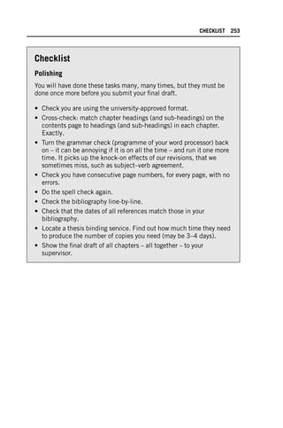 Checklist
Polishing
You will have done these tasks many, many times, but they must be
done once more before you submit your final draft.
• Check you are using the university-approved format.
• Cross-check: match chapter headings (and sub-headings) on the
contents page to headings (and sub-headings) in each chapter.
Exactly.
• Turn the grammar check (programme of your word processor) back
on – it can be annoying if it is on all the time – and run it one more
time. It picks up the knock-on effects of our revisions, that we
sometimes miss, such as subject–verb agreement.
• Check you have consecutive page numbers, for every page, with no
errors.
• Do the spell check again.
• Check the bibliography line-by-line.
• Check that the dates of all references match those in your
bibliography.
• Locate a thesis binding service. Find out how much time they need
to produce the number of copies you need (may be 3–4 days).
• Show the final draft of all chapters – all together – to your
supervisor.
CHECKLIST 253
 