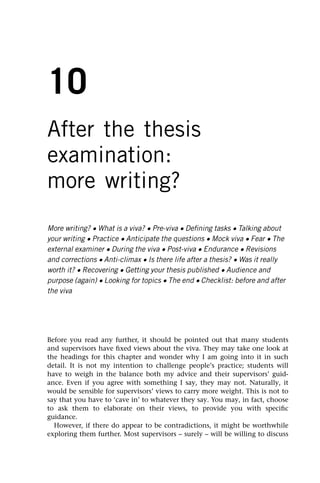 10
After the thesis
examination:
more writing?
More writing? • What is a viva? • Pre-viva • Defining tasks • Talking about
your writing • Practice • Anticipate the questions • Mock viva • Fear • The
external examiner • During the viva • Post-viva • Endurance • Revisions
and corrections • Anti-climax • Is there life after a thesis? • Was it really
worth it? • Recovering • Getting your thesis published • Audience and
purpose (again) • Looking for topics • The end • Checklist: before and after
the viva
Before you read any further, it should be pointed out that many students
and supervisors have fixed views about the viva. They may take one look at
the headings for this chapter and wonder why I am going into it in such
detail. It is not my intention to challenge people’s practice; students will
have to weigh in the balance both my advice and their supervisors’ guid-
ance. Even if you agree with something I say, they may not. Naturally, it
would be sensible for supervisors’ views to carry more weight. This is not to
say that you have to ‘cave in’ to whatever they say. You may, in fact, choose
to ask them to elaborate on their views, to provide you with specific
guidance.
However, if there do appear to be contradictions, it might be worthwhile
exploring them further. Most supervisors – surely – will be willing to discuss
 
