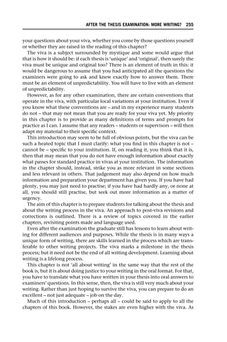 your questions about your viva, whether you come by those questions yourself
or whether they are raised in the reading of this chapter?
The viva is a subject surrounded by mystique and some would argue that
that is how it should be: if each thesis is ‘unique’ and ‘original’, then surely the
viva must be unique and original too? There is an element of truth in this: it
would be dangerous to assume that you had anticipated all the questions the
examiners were going to ask and knew exactly how to answer them. There
must be an element of unpredictability. You will have to live with an element
of unpredictability.
However, as for any other examination, there are certain conventions that
operate in the viva, with particular local variations at your institution. Even if
you know what these conventions are – and in my experience many students
do not – that may not mean that you are ready for your viva yet. My priority
in this chapter is to provide as many definitions of terms and prompts for
practice as I can. I assume that any readers – students or supervisors – will then
adapt my material to their specific context.
This introduction may seem to be full of obvious points, but the viva can be
such a heated topic that I must clarify: what you find in this chapter is not –
cannot be – specific to your institution. If, on reading it, you think that it is,
then that may mean that you do not have enough information about exactly
what passes for standard practice in vivas at your institution. The information
in the chapter should, instead, strike you as more relevant in some sections
and less relevant in others. That judgement may also depend on how much
information and preparation your department has given you. If you have had
plenty, you may just need to practise; if you have had hardly any, or none at
all, you should still practise, but seek out more information as a matter of
urgency.
The aim of this chapter is to prepare students for talking about the thesis and
about the writing process in the viva. An approach to post-viva revisions and
corrections is outlined. There is a review of topics covered in the earlier
chapters, revisiting points made and language used.
Even after the examination the graduate still has lessons to learn about writ-
ing for different audiences and purposes. While the thesis is in many ways a
unique form of writing, there are skills learned in the process which are trans-
ferable to other writing projects. The viva marks a milestone in the thesis
process; but it need not be the end of all writing development. Learning about
writing is a lifelong process.
This chapter is not ‘all about writing’ in the same way that the rest of the
book is, but it is about doing justice to your writing in the oral format. For that,
you have to translate what you have written in your thesis into oral answers to
examiners’ questions. In this sense, then, the viva is still very much about your
writing. Rather than just hoping to survive the viva, you can prepare to do an
excellent – not just adequate – job on the day.
Much of this introduction – perhaps all – could be said to apply to all the
chapters of this book. However, the stakes are even higher with the viva. As
AFTER THE THESIS EXAMINATION: MORE WRITING? 255
 