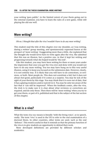 your writing ‘goes public’, to the limited extent of your thesis going out to
the external examiner, you have to learn the rules of a new game, while still
playing the old one well.
More writing?
Oh no. I thought that after the viva I wouldn’t have to do any more writing!
This student read the title of this chapter over my shoulder, as I was writing,
during a writers’ group meeting, and spontaneously expressed horror at the
prospect of ‘more writing’. Exaggerating more than a little, she explained that
she thought she would never have to write again after the viva. She admitted
that this was an illusion, but a positive one, in that it kept her writing and
progressing towards what she hoped would be ‘the end’.
Like this student, you may have been writing for three or more years under
the impression that once you got the viva over and done with you would not
have to do any more writing. You too may have hung on to this very useful
illusion, using it to keep you focused on the submission date. However, clearly,
it is not entirely true. It is likely that you will have to do corrections, or revi-
sions, or both. Most people do. This does not constitute a fail; but it does not
always feel good, particularly if it comes as a surprise. You may be sick of the
sight of your thesis by this stage. You may think that it is now out of date, that
it has a glaring weakness and/or naiveté in it. You may be only too aware of the
fact that it ‘can still be improved’. When the feedback comes, after the viva,
the trick is to make sure it is clear about what revisions or corrections are
required, and do only those. Then there will be ‘more writing’ when you try to
get your thesis, or part of it, published and that is the subject of the last section
of this chapter.
What is a viva?
What the term viva voce means is literally ‘with the living voice’, or in speech,
orally. The term ‘viva’ is used in the UK to refer to the oral examination of a
doctoral thesis. In other countries, other terms are used, such as the oral
‘defence’. This word is useful in that it reminds us that the primary function of
the viva is to give students an opportunity to defend their work.
More developed definitions are provided by different scholars and
academics:
256 10: AFTER THE THESIS EXAMINATION: MORE WRITING?
 