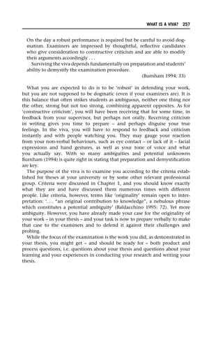 On the day a robust performance is required but be careful to avoid dog-
matism. Examiners are impressed by thoughtful, reflective candidates
who give consideration to constructive criticism and are able to modify
their arguments accordingly . . .
Surviving the viva depends fundamentally on preparation and students’
ability to demystify the examination procedure.
(Burnham 1994: 33)
What you are expected to do is to be ‘robust’ in defending your work,
but you are not supposed to be dogmatic (even if your examiners are). It is
this balance that often strikes students as ambiguous, neither one thing nor
the other, strong but not too strong, combining apparent opposites. As for
‘constructive criticism’, you will have been receiving that for some time, in
feedback from your supervisor, but perhaps not orally. Receiving criticism
in writing gives you time to prepare – and perhaps disguise your true
feelings. In the viva, you will have to respond to feedback and criticism
instantly and with people watching you. They may gauge your reaction
from your non-verbal behaviours, such as eye contact – or lack of it – facial
expressions and hand gestures, as well as your tone of voice and what
you actually say. With so many ambiguities and potential unknowns
Burnham (1994) is quite right in stating that preparation and demystification
are key.
The purpose of the viva is to examine you according to the criteria estab-
lished for theses at your university or by some other relevant professional
group. Criteria were discussed in Chapter 1, and you should know exactly
what they are and have discussed them numerous times with different
people. Like criteria, however, terms like ‘originality’ remain open to inter-
pretation: ‘. . . “an original contribution to knowledge”, a nebulous phrase
which constitutes a potential ambiguity’ (Baldacchino 1995: 72). Yet more
ambiguity. However, you have already made your case for the originality of
your work – in your thesis – and your task is now to prepare verbally to make
that case to the examiners and to defend it against their challenges and
probing.
While the focus of the examination is the work you did, as demonstrated in
your thesis, you might get – and should be ready for – both product and
process questions, i.e. questions about your thesis and questions about your
learning and your experiences in conducting your research and writing your
thesis.
WHAT IS A VIVA? 257
 