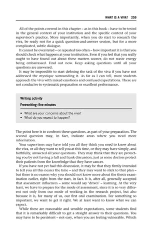 All of the points covered in this chapter – as in this book – have to be tested
in the general context of your institution and the specific context of your
supervisor’s practice. More importantly, when you do start to research the
viva, be ready not for a quick question-and-answer session, but for a more
complicated, subtle dialogue.
It cannot be overstated – or repeated too often – how important it is that you
should check what happens at your institution. Even if you feel that you really
ought to have found out about these matters sooner, do not waste energy
being embarrassed. Find out now. Keep asking questions until all your
questions are answered.
It may be impossible to start defining the task of the viva if you have not
addressed the mystique surrounding it. As far as I can tell, most students
approach the viva with mixed emotions and confused expectations. These are
not conducive to systematic preparation or excellent performance.
The point here is to confront these questions, as part of your preparation. The
second question may, in fact, indicate areas where you need more
information.
Your supervisors may have told you all they think you need to know about
the viva, or all they want to tell you at this time, or they may have simply, and
faithfully, answered all your questions. They may think that they are protect-
ing you by not having a full and frank discussion, just as some doctors protect
their patients from the knowledge that they have cancer.
If you have not yet had this discussion, it may be that they firmly intended
to tell you all this nearer the time – and they may want to stick to that plan –
but there is no reason why you should not know more about the thesis exam-
ination earlier, right from the start, in fact. It is, after all, generally accepted
that assessment influences – some would say ‘drives’ – learning. At the very
least, we have to prepare for the mode of assessment, since it is so very differ-
ent not only from our mode of working in the research project, but also
because it is, for many of us, our first oral examination. For something so
important, we want to get it right. We at least want to know what we can
expect.
While these are reasonable and sensible expectations, some students find
that it is remarkably difficult to get a straight answer to their questions. You
may have to be persistent – not easy, when you are feeling vulnerable. Which
Writing activity
Freewriting: five minutes
• What are your concerns about the viva?
• What do you expect to happen?
WHAT IS A VIVA? 259
 