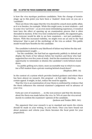 is how the viva mystique positions candidates. Note the change of termin-
ology: up to this point you have been a ‘student’; from now on you are a
‘candidate’.
There are those who argue that the viva should be a much more public affair,
as it is in Sweden, for example. While this might seem, to most students – and
to some viva ‘survivors’ – as an even more intimidating experience, it would at
least have the effect of opening up an examination process that is often
shrouded in mystery. If the viva were conducted in public, the argument goes,
then everyone would be able to see how examiners – not just candidates –
behave. With this increased visibility, we might even see an end to the ‘bad
behaviour’ that is part of the mythology of the viva as ordeal. This public
model would have benefits for the candidate:
The candidate is alerted to any likelihood of failure way before the day and
a postponement sought . . .
For the candidate, she had had an opportunity publicly to defend and
display the fruits of her labours before her teachers and those who had
supported her over five years of study. And for the examiners there was no
opportunity to intimidate or dismiss the candidate’s work behind closed
doors.
Is a public grilling not a fairer, more accountable way in which to exam-
ine a PhD student than a private roasting behind closed doors?
(Stephens 2001: 16)
In the context of a system which provides limited guidance and where there
has been almost no research, this proposal – at first sight shocking – has a
certain appeal. It might, in fact, reduce the need for appeals.
That the viva is an examination of your thesis is confirmed by evidence that
the thesis influences the external examiner’s judgement well in advance of
your viva:
Forty per cent of examiners . . . in the non-sciences said that the decision
about the thesis was made before the viva. In 74% of cases the viva served
merely to confirm the examiners’ opinion of the candidate.
(Jackson and Tinkler 2001: 361)
The argument that your research is up to standard and meets the criteria
should be made in your writing, in your thesis. Once you have found out
about purposes and criteria your thesis becomes the focal point for your
preparation.
260 10: AFTER THE THESIS EXAMINATION: MORE WRITING?
 