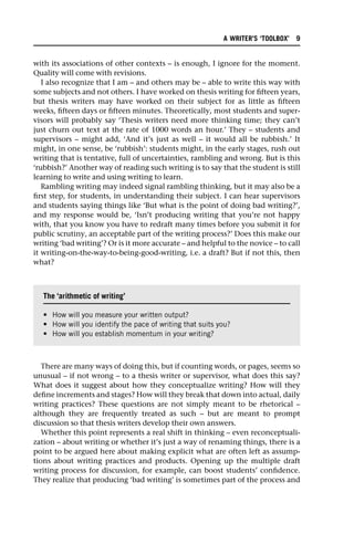 with its associations of other contexts – is enough, I ignore for the moment.
Quality will come with revisions.
I also recognize that I am – and others may be – able to write this way with
some subjects and not others. I have worked on thesis writing for fifteen years,
but thesis writers may have worked on their subject for as little as fifteen
weeks, fifteen days or fifteen minutes. Theoretically, most students and super-
visors will probably say ‘Thesis writers need more thinking time; they can’t
just churn out text at the rate of 1000 words an hour.’ They – students and
supervisors – might add, ‘And it’s just as well – it would all be rubbish.’ It
might, in one sense, be ‘rubbish’: students might, in the early stages, rush out
writing that is tentative, full of uncertainties, rambling and wrong. But is this
‘rubbish?’ Another way of reading such writing is to say that the student is still
learning to write and using writing to learn.
Rambling writing may indeed signal rambling thinking, but it may also be a
first step, for students, in understanding their subject. I can hear supervisors
and students saying things like ‘But what is the point of doing bad writing?’,
and my response would be, ‘Isn’t producing writing that you’re not happy
with, that you know you have to redraft many times before you submit it for
public scrutiny, an acceptable part of the writing process?’ Does this make our
writing ‘bad writing’? Or is it more accurate – and helpful to the novice – to call
it writing-on-the-way-to-being-good-writing, i.e. a draft? But if not this, then
what?
There are many ways of doing this, but if counting words, or pages, seems so
unusual – if not wrong – to a thesis writer or supervisor, what does this say?
What does it suggest about how they conceptualize writing? How will they
define increments and stages? How will they break that down into actual, daily
writing practices? These questions are not simply meant to be rhetorical –
although they are frequently treated as such – but are meant to prompt
discussion so that thesis writers develop their own answers.
Whether this point represents a real shift in thinking – even reconceptuali-
zation – about writing or whether it’s just a way of renaming things, there is a
point to be argued here about making explicit what are often left as assump-
tions about writing practices and products. Opening up the multiple draft
writing process for discussion, for example, can boost students’ confidence.
They realize that producing ‘bad writing’ is sometimes part of the process and
The ‘arithmetic of writing’
• How will you measure your written output?
• How will you identify the pace of writing that suits you?
• How will you establish momentum in your writing?
A WRITER’S ‘TOOLBOX’ 9
 