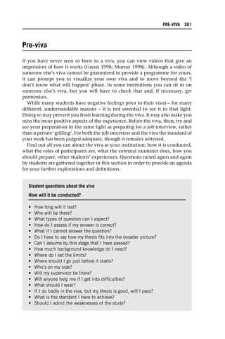 Pre-viva
If you have never seen or been to a viva, you can view videos that give an
impression of how it works (Green 1998; Murray 1998). Although a video of
someone else’s viva cannot be guaranteed to provide a programme for yours,
it can prompt you to visualize your own viva and to move beyond the ‘I
don’t know what will happen’ phase. In some institutions you can sit in on
someone else’s viva, but you will have to check that and, if necessary, get
permission.
While many students have negative feelings prior to their vivas – for many
different, understandable reasons – it is not essential to see it in that light.
Doing so may prevent you from learning during the viva. It may also make you
miss the more positive aspects of the experience. Before the viva, then, try and
see your preparation in the same light as preparing for a job interview, rather
than a private ‘grilling’. For both the job interview and the viva the standard of
your work has been judged adequate, though it remains untested.
Find out all you can about the viva at your institution: how it is conducted,
what the roles of participants are, what the external examiner does, how you
should prepare, other students’ experiences. Questions raised again and again
by students are gathered together in this section in order to provide an agenda
for your further explorations and definitions.
Student questions about the viva
How will it be conducted?
• How long will it last?
• Who will be there?
• What types of question can I expect?
• How do I assess if my answer is correct?
• What if I cannot answer the question?
• Do I have to say how my thesis fits into the broader picture?
• Can I assume by this stage that I have passed?
• How much background knowledge do I need?
• Where do I set the limits?
• Where should I go just before it starts?
• Who’s on my side?
• Will my supervisor be there?
• Will anyone help me if I get into difficulties?
• What should I wear?
• If I do badly in the viva, but my thesis is good, will I pass?
• What is the standard I have to achieve?
• Should I admit the weaknesses of the study?
PRE-VIVA 261
 