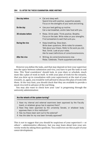 However you define the tasks, and that may depend on how your supervisor
sees the space between submission and viva, you have to put the tasks in real
time. This ‘final countdown’ should look, in your diary or schedule, much
more like a plan of work in itself. As with your plan of work for the research,
that you drew up in consultation with your supervisor(s) at the start of your
research, so, again, you would be well advised to discuss this plan of work with
them. At the very least, you should check that they are available to provide a
mock viva well in advance of the real thing.
You may also want to check how your ‘case’ is progressing through the
university administration:
This is not to suggest that you should be suspicious of your supervisor’s – or
others’ – administrative efficiency, but you may learn about how your uni-
versity works by asking these questions. You could even see this as part of your
career development.
One day before • Eat and sleep well.
Spend time with positive, supportive people.
Focus on the strengths of your work and writing.
On the day • Use your best getting up routine.
Eat a real breakfast, and/or take food with you.
30 minutes before • Relax. Drink water. Think positive. Breathe.
Focus on the task. Write notes on your strengths.
Find somewhere to wait that suits you.
During the viva • Keep breathing. Slow down.
Write down questions. Write notes for answers.
Talk about your thesis. Refer to the work you did.
Nod. Smile. Look at your notes.
Ask for exact definitions of corrections/revisions.
After the viva • Writing: do corrections/revisions now.
Relax. Celebrate. Thank supporters and allies.
Are the wheels of the system turning?
1 Have my internal and external examiners been approved by the Faculty
board, or whatever group has to approve them?
2 Have they been approved by the university Senate, or whatever body
approves them in this institution?
3 Has my thesis been sent out to the external?
4 Has the date for my viva been formally approved?
264 10: AFTER THE THESIS EXAMINATION: MORE WRITING?
 