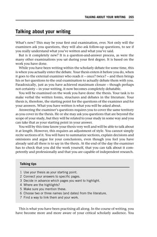 Talking about your writing
What’s new? This may be your first oral examination, ever. Not only will the
examiners ask you questions, they will also ask follow-up questions, to see if
you really understand what you’ve written and what you’ve said.
But is it completely new? It is a question-and-answer process, as were the
many other examinations you sat during your first degree. It is based on the
work you have done.
While you have been writing within the scholarly debate for some time, this
is when you actually enter the debate. Your thesis enters it before you do, when
it goes to the external examiner who reads it – once? twice? – and then brings
his or her questions to the oral examination to actually debate them with you.
Paradoxically, just as you have achieved maximum closure – though perhaps
not certainty – in your writing, it now becomes completely debatable.
You will be examined on the work you have done: the thesis. Your task is to
make verbal the written forms, structures and debates in the literature. Your
thesis is, therefore, the starting point for the questions of the examiner and for
your answers. What you have written is what you will be asked about.
Answering the examiner’s questions requires you to cover the same territory
as you cover in the thesis. He or she may ask you questions that are beyond the
scope of your study, but they will be related to your study in some way and you
can take that as your starting point in your answer.
You will by this time know your thesis very well and will be able to talk about
it at length. However, this requires an adjustment of style. You cannot simply
recite sections of it. You will have to summarize sections, explain decisions and
omissions and argue for your conclusions, even though you feel you have
already said all there is to say in the thesis. At the end of the day the examiner
has to check that you did the work yourself, that you can talk about it com-
petently and professionally and that you are capable of independent research.
This is what you have been practising all along. In the course of writing, you
have become more and more aware of your critical scholarly audience. You
Talking tips
1 Use your thesis as your starting point.
2 Connect your answers to specific pages.
3 Decide in advance which pages you want to highlight.
4 Where are the highlights?
5 Make sure you mention these.
6 Choose two or three names (and dates) from the literature.
7 Find a way to link them and your work.
TALKING ABOUT YOUR WRITING 265
 