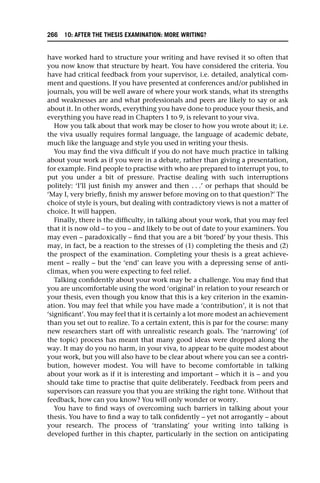 have worked hard to structure your writing and have revised it so often that
you now know that structure by heart. You have considered the criteria. You
have had critical feedback from your supervisor, i.e. detailed, analytical com-
ment and questions. If you have presented at conferences and/or published in
journals, you will be well aware of where your work stands, what its strengths
and weaknesses are and what professionals and peers are likely to say or ask
about it. In other words, everything you have done to produce your thesis, and
everything you have read in Chapters 1 to 9, is relevant to your viva.
How you talk about that work may be closer to how you wrote about it; i.e.
the viva usually requires formal language, the language of academic debate,
much like the language and style you used in writing your thesis.
You may find the viva difficult if you do not have much practice in talking
about your work as if you were in a debate, rather than giving a presentation,
for example. Find people to practise with who are prepared to interrupt you, to
put you under a bit of pressure. Practise dealing with such interruptions
politely: ‘I’ll just finish my answer and then . . .’ or perhaps that should be
‘May I, very briefly, finish my answer before moving on to that question?’ The
choice of style is yours, but dealing with contradictory views is not a matter of
choice. It will happen.
Finally, there is the difficulty, in talking about your work, that you may feel
that it is now old – to you – and likely to be out of date to your examiners. You
may even – paradoxically – find that you are a bit ‘bored’ by your thesis. This
may, in fact, be a reaction to the stresses of (1) completing the thesis and (2)
the prospect of the examination. Completing your thesis is a great achieve-
ment – really – but the ‘end’ can leave you with a depressing sense of anti-
climax, when you were expecting to feel relief.
Talking confidently about your work may be a challenge. You may find that
you are uncomfortable using the word ‘original’ in relation to your research or
your thesis, even though you know that this is a key criterion in the examin-
ation. You may feel that while you have made a ‘contribution’, it is not that
‘significant’. You may feel that it is certainly a lot more modest an achievement
than you set out to realize. To a certain extent, this is par for the course: many
new researchers start off with unrealistic research goals. The ‘narrowing’ (of
the topic) process has meant that many good ideas were dropped along the
way. It may do you no harm, in your viva, to appear to be quite modest about
your work, but you will also have to be clear about where you can see a contri-
bution, however modest. You will have to become comfortable in talking
about your work as if it is interesting and important – which it is – and you
should take time to practise that quite deliberately. Feedback from peers and
supervisors can reassure you that you are striking the right tone. Without that
feedback, how can you know? You will only wonder or worry.
You have to find ways of overcoming such barriers in talking about your
thesis. You have to find a way to talk confidently – yet not arrogantly – about
your research. The process of ‘translating’ your writing into talking is
developed further in this chapter, particularly in the section on anticipating
266 10: AFTER THE THESIS EXAMINATION: MORE WRITING?
 