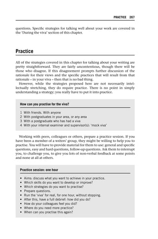 questions. Specific strategies for talking well about your work are covered in
the ‘During the viva’ section of this chapter.
Practice
All of the strategies covered in this chapter for talking about your writing are
pretty straightforward. They are fairly uncontentious, though there will be
those who disagree. If this disagreement prompts further discussion of the
rationale for their views and the specific practices that will result from that
rationale – in your viva – then that is no bad thing.
However, while the strategies proposed here are not necessarily intel-
lectually stretching, they do require practice. There is no point in simply
understanding a strategy; you really have to put it into practice.
Working with peers, colleagues or others, prepare a practice session. If you
have been a member of a writers’ group, they might be willing to help you to
practise. You will have to provide material for them to use: general and specific
questions, easy and hard questions, follow-up questions. Ask them to interrupt
you, to challenge you, to give you lots of non-verbal feedback at some points
and none at all at others.
How can you practise for the viva?
1 With friends. With anyone
2 With postgraduates in your area, or any area
3 With a postgraduate who has had a viva
4 With your internal examiner and supervisor(s): ‘mock viva’
Practice session: one hour
• Aims: discuss what you want to achieve in your practice.
• Which skills do you want to develop or improve?
• Which strategies do you want to practise?
• Prepare questions.
• Run the ‘viva’ for real, for one hour, without stopping.
• After this, have a full debrief: how did you do?
• How do your colleagues feel you did?
• Where do you need more practice?
• When can you practise this again?
PRACTICE 267
 