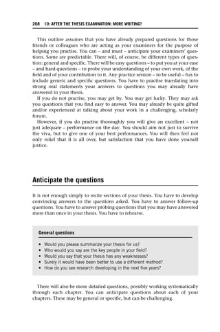 This outline assumes that you have already prepared questions for those
friends or colleagues who are acting as your examiners for the purpose of
helping you practise. You can – and must – anticipate your examiners’ ques-
tions. Some are predictable. There will, of course, be different types of ques-
tion: general and specific. There will be easy questions – to put you at your ease
– and hard questions – to probe your understanding of your own work, of the
field and of your contribution to it. Any practice session – to be useful – has to
include generic and specific questions. You have to practise translating into
strong oral statements your answers to questions you may already have
answered in your thesis.
If you do not practise, you may get by. You may get lucky. They may ask
you questions that you find easy to answer. You may already be quite gifted
and/or experienced at talking about your work in a challenging, scholarly
forum.
However, if you do practise thoroughly you will give an excellent – not
just adequate – performance on the day. You should aim not just to survive
the viva, but to give one of your best performances. You will then feel not
only relief that it is all over, but satisfaction that you have done yourself
justice.
Anticipate the questions
It is not enough simply to recite sections of your thesis. You have to develop
convincing answers to the questions asked. You have to answer follow-up
questions. You have to answer probing questions that you may have answered
more than once in your thesis. You have to rehearse.
There will also be more detailed questions, possibly working systematically
through each chapter. You can anticipate questions about each of your
chapters. These may be general or specific, but can be challenging.
General questions
• Would you please summarize your thesis for us?
• Who would you say are the key people in your field?
• Would you say that your thesis has any weaknesses?
• Surely it would have been better to use a different method?
• How do you see research developing in the next five years?
268 10: AFTER THE THESIS EXAMINATION: MORE WRITING?
 