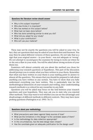 These may not be exactly the questions you will be asked in your viva. In
fact, they are questions that may be asked of your thesis first and foremost. You
may then be asked different versions of these questions. Do not take that as a
sign that your original answer – in your thesis – was not adequate or ‘wrong’.
Do not attempt to second-guess the examiner by trying to work out where he
or she sees a flaw in your work. You will be asked about strong sections of your
thesis too.
Examiners will almost certainly ask you about the method you chose for
addressing your research questions or hypotheses. This part of the discussion
should prompt you to restate what you have written in your thesis. Remember
that what you have written in your thesis is your starting point in answer to
almost all the questions. This means that you should be prepared to talk about
anything you have written in any section. You have to show that you fully
understand everything you have written. This is particularly true for the
methodological dimension of your research and writing, since understanding
research methods is so critical for any researcher in any field.
Questions you will be asked may focus on the link between your research
questions and your hypothesis. They may ask you to state why you rejected
other methods. They may want to test whether you can see the advantages and
disadvantages of different methods in different contexts. They may have more
probing questions (Partington et al. 1993: 76–7):
Questions the literature review should answer
• Why is this subject important?
• Who else thinks it is important?
• Who has worked on this subject before?
• What had not been done before?
• Who has done something similar to what you did?
• What did you adapt for your study?
• What is your contribution?
• Who will use your material?
Questions about your methodology
• What precautions were taken against likely sources of bias?
• What are the limitations in the design? Is the candidate aware of them?
• Is the methodology for data collection appropriate?
• In the circumstances, has the best design been chosen?
• Has the candidate given an adequate justification for the design used?
ANTICIPATE THE QUESTIONS 269
 