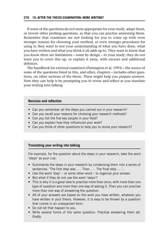 If some of the questions do not seem appropriate for your study, adapt them,
or invent other probing questions, so that you can practise answering them.
Remember that examiners are not looking for you to come up with even
stronger reasons for choosing your method, or even stronger procedures for
using it; they want to test your understanding of what you have done, what
you have written and what you think it all adds up to. They want to know that
you know there are limitations – some by design – in your study; they do not
want you to cover this up, or explain it away, with excuses and additional
defences.
The handbook for external examiners (Partington et al. 1993) – the source of
some of the questions listed in this, and other, chapters – includes other ques-
tions, on other sections of the thesis. These might help you prepare answers.
How they can help is by prompting you to revise and reflect as you translate
your writing into talking:
Revision and reflection
• Can you remember all the steps you carried out in your research?
• Can you recall your reasons for choosing your research methods?
• Can you list the five key people in your field?
• Can you explain how they influenced your work?
• Can you think of other questions to help you to revise your research?
Translating your writing into talking
For example, for the question about the steps in your research, take the word
‘steps’ as your cue:
• Summarize the steps in your research by condensing them into a series of
sentences: ‘The first step was . . . Then . . . The final step . . .’.
• Use the word ‘step’ – or some other word – to organize your answer.
• But what if they do not use the word ‘steps’?
• This is why it is a good idea to practise more than once, with more than one
type of question and more than one way of asking it. Then you can practise
more than one way of answering the question.
• All of your answers are based on the work you have written, whatever you
have written in your thesis. However, it is easy to be thrown by a question
that comes in an unexpected form.
• Do not let that happen to you.
• Write several forms of the same question. Practise answering them all.
Orally.
270 10: AFTER THE THESIS EXAMINATION: MORE WRITING?
 