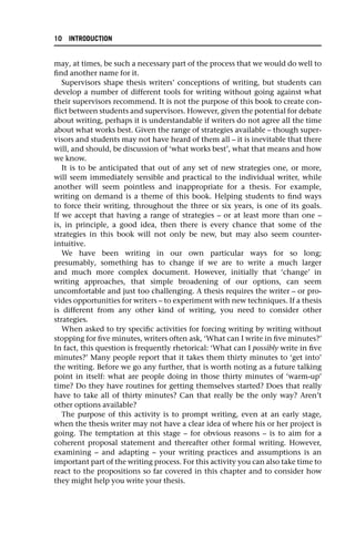 may, at times, be such a necessary part of the process that we would do well to
find another name for it.
Supervisors shape thesis writers’ conceptions of writing, but students can
develop a number of different tools for writing without going against what
their supervisors recommend. It is not the purpose of this book to create con-
flict between students and supervisors. However, given the potential for debate
about writing, perhaps it is understandable if writers do not agree all the time
about what works best. Given the range of strategies available – though super-
visors and students may not have heard of them all – it is inevitable that there
will, and should, be discussion of ‘what works best’, what that means and how
we know.
It is to be anticipated that out of any set of new strategies one, or more,
will seem immediately sensible and practical to the individual writer, while
another will seem pointless and inappropriate for a thesis. For example,
writing on demand is a theme of this book. Helping students to find ways
to force their writing, throughout the three or six years, is one of its goals.
If we accept that having a range of strategies – or at least more than one –
is, in principle, a good idea, then there is every chance that some of the
strategies in this book will not only be new, but may also seem counter-
intuitive.
We have been writing in our own particular ways for so long;
presumably, something has to change if we are to write a much larger
and much more complex document. However, initially that ‘change’ in
writing approaches, that simple broadening of our options, can seem
uncomfortable and just too challenging. A thesis requires the writer – or pro-
vides opportunities for writers – to experiment with new techniques. If a thesis
is different from any other kind of writing, you need to consider other
strategies.
When asked to try specific activities for forcing writing by writing without
stopping for five minutes, writers often ask, ‘What can I write in five minutes?’
In fact, this question is frequently rhetorical: ‘What can I possibly write in five
minutes?’ Many people report that it takes them thirty minutes to ‘get into’
the writing. Before we go any further, that is worth noting as a future talking
point in itself: what are people doing in those thirty minutes of ‘warm-up’
time? Do they have routines for getting themselves started? Does that really
have to take all of thirty minutes? Can that really be the only way? Aren’t
other options available?
The purpose of this activity is to prompt writing, even at an early stage,
when the thesis writer may not have a clear idea of where his or her project is
going. The temptation at this stage – for obvious reasons – is to aim for a
coherent proposal statement and thereafter other formal writing. However,
examining – and adapting – your writing practices and assumptions is an
important part of the writing process. For this activity you can also take time to
react to the propositions so far covered in this chapter and to consider how
they might help you write your thesis.
10 INTRODUCTION
 