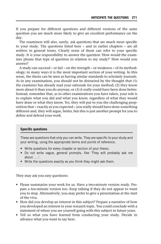 If you prepare for different questions and different versions of the same
question you are much more likely to give an excellent performance on the
day.
The examiners will also, surely, ask questions that are much more specific
to your study. The questions listed here – and in earlier chapters – are all
written in general terms. Clearly none of them can refer to your specific
study. It is your responsibility to answer the question ‘How would the exam-
iner phrase that type of question in relation to my study?’ How would you
answer?
A study can succeed – or fail – on the strength – or weakness – of its method-
ology; in many ways it is the most important section of your writing. In this
sense, the thesis can be seen as having similar standards to scholarly journals.
As in any examination, you should not be distracted by the thought that (1)
the examiner has already read your rationale for your method; (2) they know
more about it than you do anyway; or (3) it really could have been done better.
Instead, remember that, as in other examinations you have taken, your role is
to explain what you did and what you know, regardless of what they would
have done or what they know. Yes, they will put to you the challenging prop-
osition that – exactly as you expected – you really should have done something
different and, they will argue, better, but this is just another prompt for you to
define and defend your work.
They may ask you easy questions:
• Please summarize your work for us. Have a two-minute version ready. Pre-
pare a ten-minute version too. Keep talking if they do not appear to want
you to stop. Alternatively, you may prefer to give a presentation at the start
of the viva.
• How did you develop an interest in this subject? Prepare a narrative of how
you developed an interest in your research topic. You could conclude with a
statement of where you see yourself going with this subject in future years.
• Tell us what you have learned from conducting your study. Decide in
advance what you want to say here.
Specific questions
These are questions that only you can write. They are specific to your study and
your writing, using the appropriate terms and points of reference.
• Write questions for every chapter or section of your thesis.
• Do not write vague, general prompts, like ‘They will probably ask me
about . . .’.
• Write the questions exactly as you think they might ask them.
ANTICIPATE THE QUESTIONS 271
 
