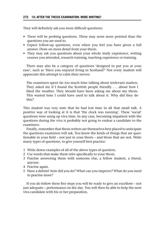 They will definitely ask you more difficult questions:
• There will be probing questions. These may seem more pointed than the
questions you are used to.
• Expect follow-up questions, even when you feel you have given a full
answer. Draw on more detail from your thesis.
• They may ask you questions about your whole study experience, writing
courses you attended, research training, teaching experience or training.
There may also be a category of questions ‘designed to put you at your
ease’, such as ‘Have you enjoyed living in Scotland?’ Not every student will
appreciate this attempt to calm their nerves:
The examiners spent far too much time talking about irrelevant matters.
They asked me if I found the Scottish people friendly . . . about how I
liked the weather. They should have been asking me about my thesis.
This wasted time I could have used to talk about it. Why did they do
this?
This student was very irate that he had lost time in all that small talk. A
positive way of looking at it is that ‘the clock was running’. These ‘social’
questions were using up viva time. In any case, becoming impatient with the
questions during the viva is probably not going to endear a candidate to the
examiners.
Finally, remember that thesis writers are themselves best placed to anticipate
the questions examiners will ask. You know the kinds of things that are ques-
tionable in your field – not just in your thesis – and those that are not. Write
many types of questions, to give yourself best practice:
1 Write down examples of all of the above types of question.
2 Use words that make them refer specifically to your thesis.
3 Practise answering them with someone else, a fellow student, a friend,
anyone.
4 Practise again.
5 Have a debrief: how did you do? What can you improve? What do you need
to practise more?
If you do follow these five steps you will be ready to give an excellent – not
just adequate – performance on the day. You will then be able to help the next
viva candidate with his or her preparation.
272 10: AFTER THE THESIS EXAMINATION: MORE WRITING?
 