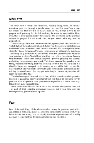 Mock viva
The mock viva is when the supervisor, possibly along with the internal
examiner, puts you through a simulation of the viva. The word ‘mock’ does
not imply that they do this to make a fool of you, though if you do not
prepare well, you may feel foolish and may be made to look foolish. How-
ever, that is your responsibility. You can use the questions in the previous
section to prepare for the mock viva, as you would with any form of
preparation.
The advantage of the mock viva is that it helps you adjust to the more formal
verbal style of the oral examination. It helps you develop your skills for more
extended focused discussion. Your internal examiner and your supervisor can,
since they know the area and/or your thesis, come up with realistic questions.
These may be quite similar to or different from the questions you wrote for
your practice sessions. You will see how they react when you answer. Because
they are there – rather than friends and peers – you will probably find yourself
evaluating your answer as you speak. This is not necessarily a good or a bad
thing, but it is something that you are likely to do in the real viva and it is
therefore important to experience it. In doing so, you will be better prepared to
deal with that and will not be thrown by your constant self-evaluation under-
mining your confidence. You may get some insights into what your viva will
really be like on the day.
The disadvantage of the mock viva is that, while it provides realistic practice,
it does not guarantee that your external will run things in the same way in
your real viva, ask you the same questions or respond to you in the same way.
It is still not quite the real thing.
Some students will have a mock viva – and some will have more than one
– as part of their ongoing assessment process, but if you have not had
this experience, you must set it up now.
Fear
Fear of the real thing, of the elements that cannot be practised and which
cannot really be known, makes for a stressful time prior to the viva. We have all
heard stories, not many, not necessarily from our departments and possibly
not even recent, but they do have an impact on our emotions:
FEAR 273
 
