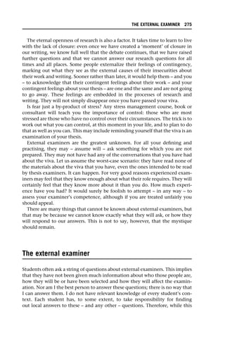 The eternal openness of research is also a factor. It takes time to learn to live
with the lack of closure: even once we have created a ‘moment’ of closure in
our writing, we know full well that the debate continues, that we have raised
further questions and that we cannot answer our research questions for all
times and all places. Some people externalize their feelings of contingency,
marking out what they see as the external causes of their insecurities about
their work and writing. Sooner rather than later, it would help them – and you
– to acknowledge that their contingent feelings about their work – and your
contingent feelings about your thesis – are one and the same and are not going
to go away. These feelings are embedded in the processes of research and
writing. They will not simply disappear once you have passed your viva.
Is fear just a by-product of stress? Any stress management course, book or
consultant will teach you the importance of control: those who are most
stressed are those who have no control over their circumstances. The trick is to
work out what you can control, at this moment in your life, and to plan to do
that as well as you can. This may include reminding yourself that the viva is an
examination of your thesis.
External examiners are the greatest unknown. For all your defining and
practising, they may – assume will – ask something for which you are not
prepared. They may not have had any of the conversations that you have had
about the viva. Let us assume the worst-case scenario: they have read none of
the materials about the viva that you have, even the ones intended to be read
by thesis examiners. It can happen. For very good reasons experienced exam-
iners may feel that they know enough about what their role requires. They will
certainly feel that they know more about it than you do. How much experi-
ence have you had? It would surely be foolish to attempt – in any way – to
assess your examiner’s competence, although if you are treated unfairly you
should appeal.
There are many things that cannot be known about external examiners, but
that may be because we cannot know exactly what they will ask, or how they
will respond to our answers. This is not to say, however, that the mystique
should remain.
The external examiner
Students often ask a string of questions about external examiners. This implies
that they have not been given much information about who those people are,
how they will be or have been selected and how they will affect the examin-
ation. Nor am I the best person to answer these questions; there is no way that
I can answer them. I do not have relevant knowledge of every student’s con-
text. Each student has, to some extent, to take responsibility for finding
out local answers to these – and any other – questions. Therefore, while this
THE EXTERNAL EXAMINER 275
 