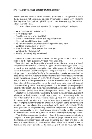 section provides some tentative answers, I have avoided being definite about
them, in order not to mislead anyone. Even worse, it could leave students
thinking that they had enough information just from reading this section,
which cannot be true.
The string of questions that students ask me again and again includes:
• Who chooses external examiners?
• How is this done?
• Can I have a say in who it will be?
• When is the best time to start thinking about this?
• How well should I know their work?
• What qualifications/experience/training should they have?
• Will they be experts in my area?
• How final should their copy of the thesis be?
• What are they looking for?
• Should I avoid arguing with them?
You can write sketchy answers to each of these questions, or, if these do not
seem to be the right questions, you can write your own.
To what extent can the questions be anticipated, if every thesis is unique?
The Handbook for External Examiners in Higher Education (Partington et al. 1993)
is based on the explicit assumption that while academic staff – including
external examiners – see their subjects as unique, ‘assessment techniques are to
a large extent generalisable’ (p. 2). In fact, the authors go as far as to say that ‘the
issues raised here are those which external examiners could raise as appropriate
in any department or course’ (p. 2). While this may in principle or in fact be
true, is it true in your department? Is it true for the examination of the thesis? A
simple test of this assumption would be to ask your supervisor and internal
examiner three questions: (1) Have you read this handbook? (2) Do you agree
with the statement that thesis ‘assessment techniques are to a large extent
generalisable’? (3) Are these the types of question I should expect in my viva?
Chapter 4 of the handbook, ‘Examining theses in the 1990s’, is clearly of most
relevance to thesis writers, though, again, your own context may shift the
parameters subtly. It is always worth checking your own assumptions and
developing understanding with those of your supervisors and their sense of
what to expect from your external examiner. Chapter 4 of the handbook lists
questions for external examiners to ask about each chapter of the thesis. While
these questions are designed to help them form judgements as they read, there
is no reason why these – fairly familiar – questions will not be used by examiners
in the viva itself. Section 4.6 is, after all, entitled ‘Reading and judging a thesis.’
What kinds of answers do they imply? Even if the question seems to invite a
categorical answer, you should try to use the language of debate: definition,
illustration, occasionally pros and cons, presenting more than one side of the
issue, and so on. Be clear, in your answers, about where you can and cannot be
definitive and where you should be more propositional in your style. Make
276 10: AFTER THE THESIS EXAMINATION: MORE WRITING?
 