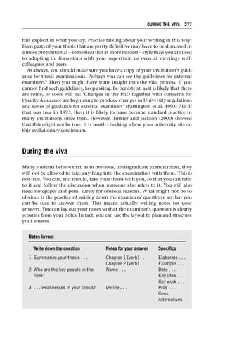 this explicit in what you say. Practise talking about your writing in this way.
Even parts of your thesis that are pretty definitive may have to be discussed in
a more propositional – some hear this as more modest – style than you are used
to adopting in discussions with your supervisor, or even at meetings with
colleagues and peers.
As always, you should make sure you have a copy of your institution’s guid-
ance for thesis examinations. Perhaps you can see the guidelines for external
examiners? Then you might have some insight into the viva process. If you
cannot find such guidelines, keep asking. Be persistent, as it is likely that there
are some, or soon will be: ‘Changes in the PhD together with concerns for
Quality Assurance are beginning to produce changes in University regulations
and notes of guidance for external examiners’ (Partington et al. 1993: 71). If
that was true in 1993, then it is likely to have become standard practice in
many institutions since then. However, Tinkler and Jackson (2000) showed
that this might not be true. It is worth checking where your university sits on
this evolutionary continuum.
During the viva
Many students believe that, as in previous, undergraduate examinations, they
will not be allowed to take anything into the examination with them. This is
not true. You can, and should, take your thesis with you, so that you can refer
to it and follow the discussion when someone else refers to it. You will also
need notepaper and pens, surely for obvious reasons. What might not be so
obvious is the practice of writing down the examiners’ questions, so that you
can be sure to answer them. This means actually writing notes for your
answers. You can lay out your notes so that the examiner’s question is clearly
separate from your notes. In fact, you can use the layout to plan and structure
your answer.
Notes layout
Write down the question Notes for your answer Specifics
1 Summarize your thesis . . . Chapter 1 [verb] . . .
Chapter 2 [verb] . . .
Elaborate . . .
Example . . .
2 Who are the key people in the
field?
Name . . . Date . . .
Key idea . . .
Key work . . .
3 . . . weaknesses in your thesis? Define . . . Pros . . .
Cons
Alternatives
DURING THE VIVA 277
 