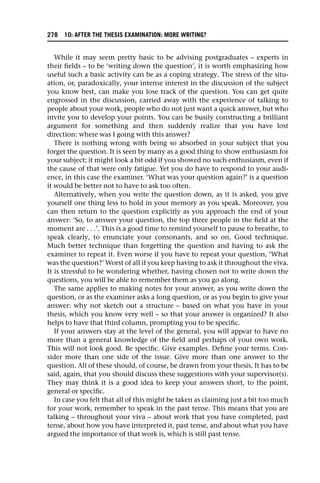 While it may seem pretty basic to be advising postgraduates – experts in
their fields – to be ‘writing down the question’, it is worth emphasizing how
useful such a basic activity can be as a coping strategy. The stress of the situ-
ation, or, paradoxically, your intense interest in the discussion of the subject
you know best, can make you lose track of the question. You can get quite
engrossed in the discussion, carried away with the experience of talking to
people about your work, people who do not just want a quick answer, but who
invite you to develop your points. You can be busily constructing a brilliant
argument for something and then suddenly realize that you have lost
direction: where was I going with this answer?
There is nothing wrong with being so absorbed in your subject that you
forget the question. It is seen by many as a good thing to show enthusiasm for
your subject; it might look a bit odd if you showed no such enthusiasm, even if
the cause of that were only fatigue. Yet you do have to respond to your audi-
ence, in this case the examiner. ‘What was your question again?’ is a question
it would be better not to have to ask too often.
Alternatively, when you write the question down, as it is asked, you give
yourself one thing less to hold in your memory as you speak. Moreover, you
can then return to the question explicitly as you approach the end of your
answer: ‘So, to answer your question, the top three people in the field at the
moment are . . .’. This is a good time to remind yourself to pause to breathe, to
speak clearly, to enunciate your consonants, and so on. Good technique.
Much better technique than forgetting the question and having to ask the
examiner to repeat it. Even worse if you have to repeat your question, ‘What
was the question?’ Worst of all if you keep having to ask it throughout the viva.
It is stressful to be wondering whether, having chosen not to write down the
questions, you will be able to remember them as you go along.
The same applies to making notes for your answer, as you write down the
question, or as the examiner asks a long question, or as you begin to give your
answer: why not sketch out a structure – based on what you have in your
thesis, which you know very well – so that your answer is organized? It also
helps to have that third column, prompting you to be specific.
If your answers stay at the level of the general, you will appear to have no
more than a general knowledge of the field and perhaps of your own work.
This will not look good. Be specific. Give examples. Define your terms. Con-
sider more than one side of the issue. Give more than one answer to the
question. All of these should, of course, be drawn from your thesis. It has to be
said, again, that you should discuss these suggestions with your supervisor(s).
They may think it is a good idea to keep your answers short, to the point,
general or specific.
In case you felt that all of this might be taken as claiming just a bit too much
for your work, remember to speak in the past tense. This means that you are
talking – throughout your viva – about work that you have completed, past
tense, about how you have interpreted it, past tense, and about what you have
argued the importance of that work is, which is still past tense.
278 10: AFTER THE THESIS EXAMINATION: MORE WRITING?
 