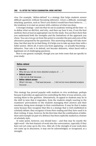 viva. For example, ‘define–defend’ is a strategy that helps students answer
difficult questions without becoming defensive. Given a difficult, seemingly
attacking, question, such as ‘Don’t you think it would have been better to . . .’,
the tendency is to start an answer with a defence of what was done.
A stronger strategy – and one that we use in academic writing all the time – is
to define what we did first, and why, and then say how it was, if not the best
method, then at least an appropriate one for the study. You can then show that
you understand both the strengths and the limitations of the approach you
chose. You can even go on from this point to consider the pros and cons of the
alternative proposed by the questioner. This answering strategy will take more
time, but that may be no bad thing, if it helps you to take up more time with a
fuller answer. Above all, it saves you from appearing – or actually becoming –
defensive. Your role is to defend, not become defensive, when faced with a
legitimate set of challenging questions.
Here is one generic example, though you can write some that are specific to
your study:
This strategy has proved popular with students in viva workshops, perhaps
because it provides an approach for controlling the flow of your answers, con-
necting them to the question. Alternatively, its appeal to students may lie in
the shift in tone that it engenders, from the students simply reacting to the
examiners’ provocations to the students managing their answers and their
emotions, being more strategic in their contributions. It may be that it makes
sense because they recognize that this is a strategy that is well established in
scholarly debate; they recognize it from their reading and they have used it in
their writing. It may, however, be the first time that the combination of defin-
ition and example (as part of a defence) has been explicitly marked as a feature
of scholarly style.
At some point, however, you should force – and that may be exactly the
right word – the best features of work into the conversation, especially if they
have not yet come up in the viva. After all, if the strength of your work does
not come up in discussion, it may not be acknowledged, or recognized, as a
strength.
Define–defend
• Question
Why did you not do more detailed analysis of . . . ?
• Defend answer
I did not do that because . . .
• Define–defend answer
What I did was . . . That was because . . . I did not do more detailed analysis
because . . .
280 10: AFTER THE THESIS EXAMINATION: MORE WRITING?
 