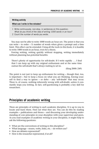 You may not be able to write 1000 words an hour yet. The point is that you
can write – to order – X number of words when given a prompt and a time
limit. This effect can be extended. Using all the tools in this book, it is feasible
to write 1000 words in an hour, even for a thesis.
Forcing writing, writing quickly without stopping, writing immediately
without planning has potential benefits:
There’s plenty of opportunity for self-doubt. If I write rapidly . . . I find
that I can keep up with my original enthusiasm and at the same time
outrun the self-doubt that’s always waiting to set in.
(King 2000: 249)
The point is not just to keep up enthusiasm for writing – though that, too,
is important – but to keep a focus on what you are thinking, forcing your-
self to find a way to ignore – or defer – any ‘self-doubt’ that may occur.
There is, of course, nothing inherently wrong with self-doubt, unless it con-
stantly stops you writing. In fact, self-questioning is probably a key skill for
researchers.
Principles of academic writing
There are principles of writing in each academic discipline. It is up to you to
locate and learn them. Find out what they are. You can do this by reading
examples – publications and theses – and discussing your developing under-
standing of core principles in your discipline with your supervisor and peers.
As you read examples of academic writing in your discipline, it might help to
ask the following questions:
• What are the conventions of writing in this discipline?
• What language – nouns, verbs, links, etc. – do writers use?
• How are debates represented?
• How is the researcher represented, if at all?
Writing activity
What can I write in five minutes?
1 Write continuously, non-stop, in sentences on this question:
What do you think of the idea of writing 1000 words in an hour?
2 Count the number of words you wrote.
PRINCIPLES OF ACADEMIC WRITING 11
 